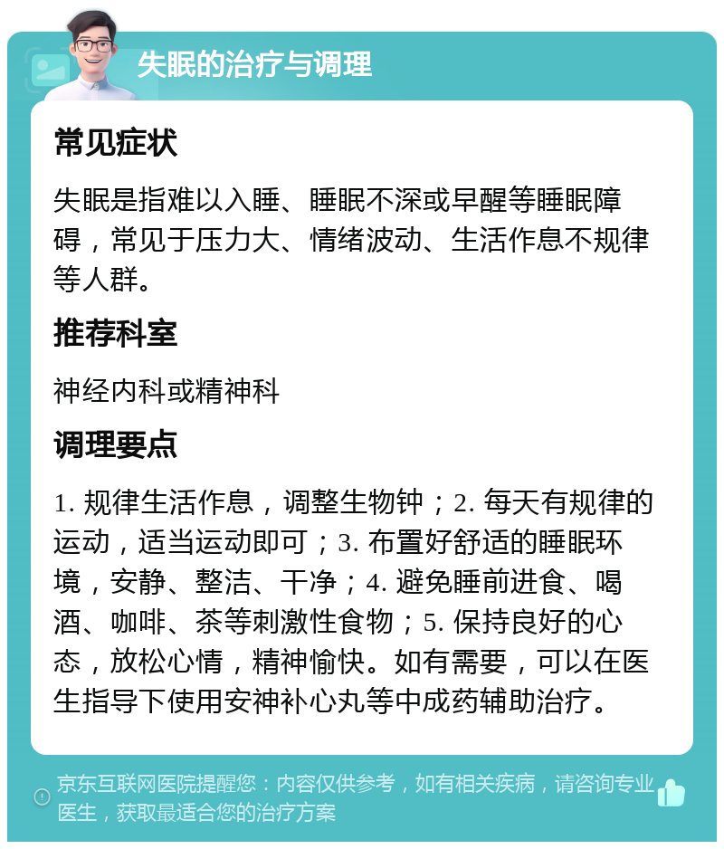 失眠的治疗与调理 常见症状 失眠是指难以入睡、睡眠不深或早醒等睡眠障碍，常见于压力大、情绪波动、生活作息不规律等人群。 推荐科室 神经内科或精神科 调理要点 1. 规律生活作息，调整生物钟；2. 每天有规律的运动，适当运动即可；3. 布置好舒适的睡眠环境，安静、整洁、干净；4. 避免睡前进食、喝酒、咖啡、茶等刺激性食物；5. 保持良好的心态，放松心情，精神愉快。如有需要，可以在医生指导下使用安神补心丸等中成药辅助治疗。