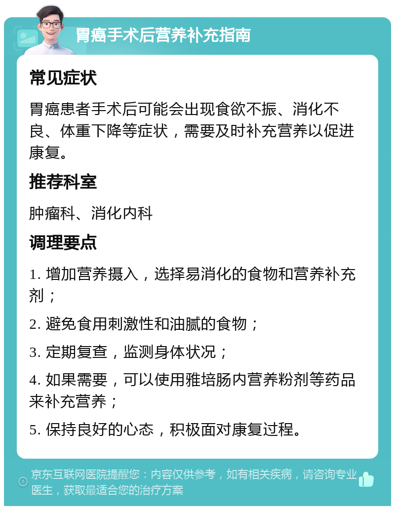 胃癌手术后营养补充指南 常见症状 胃癌患者手术后可能会出现食欲不振、消化不良、体重下降等症状，需要及时补充营养以促进康复。 推荐科室 肿瘤科、消化内科 调理要点 1. 增加营养摄入，选择易消化的食物和营养补充剂； 2. 避免食用刺激性和油腻的食物； 3. 定期复查，监测身体状况； 4. 如果需要，可以使用雅培肠内营养粉剂等药品来补充营养； 5. 保持良好的心态，积极面对康复过程。