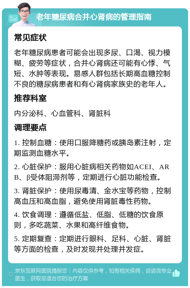 老年糖尿病合并心肾病的管理指南 常见症状 老年糖尿病患者可能会出现多尿、口渴、视力模糊、疲劳等症状，合并心肾病还可能有心悸、气短、水肿等表现。易感人群包括长期高血糖控制不良的糖尿病患者和有心肾病家族史的老年人。 推荐科室 内分泌科、心血管科、肾脏科 调理要点 1. 控制血糖：使用口服降糖药或胰岛素注射，定期监测血糖水平。 2. 心脏保护：服用心脏病相关药物如ACEI、ARB、β受体阻滞剂等，定期进行心脏功能检查。 3. 肾脏保护：使用尿毒清、金水宝等药物，控制高血压和高血脂，避免使用肾脏毒性药物。 4. 饮食调理：遵循低盐、低脂、低糖的饮食原则，多吃蔬菜、水果和高纤维食物。 5. 定期复查：定期进行眼科、足科、心脏、肾脏等方面的检查，及时发现并处理并发症。