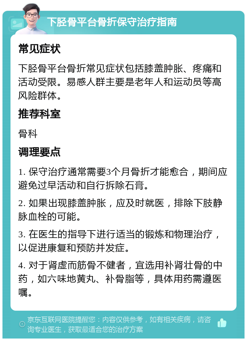 下胫骨平台骨折保守治疗指南 常见症状 下胫骨平台骨折常见症状包括膝盖肿胀、疼痛和活动受限。易感人群主要是老年人和运动员等高风险群体。 推荐科室 骨科 调理要点 1. 保守治疗通常需要3个月骨折才能愈合，期间应避免过早活动和自行拆除石膏。 2. 如果出现膝盖肿胀，应及时就医，排除下肢静脉血栓的可能。 3. 在医生的指导下进行适当的锻炼和物理治疗，以促进康复和预防并发症。 4. 对于肾虚而筋骨不健者，宜选用补肾壮骨的中药，如六味地黄丸、补骨脂等，具体用药需遵医嘱。