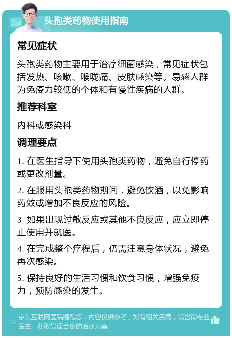 头孢类药物使用指南 常见症状 头孢类药物主要用于治疗细菌感染，常见症状包括发热、咳嗽、喉咙痛、皮肤感染等。易感人群为免疫力较低的个体和有慢性疾病的人群。 推荐科室 内科或感染科 调理要点 1. 在医生指导下使用头孢类药物，避免自行停药或更改剂量。 2. 在服用头孢类药物期间，避免饮酒，以免影响药效或增加不良反应的风险。 3. 如果出现过敏反应或其他不良反应，应立即停止使用并就医。 4. 在完成整个疗程后，仍需注意身体状况，避免再次感染。 5. 保持良好的生活习惯和饮食习惯，增强免疫力，预防感染的发生。