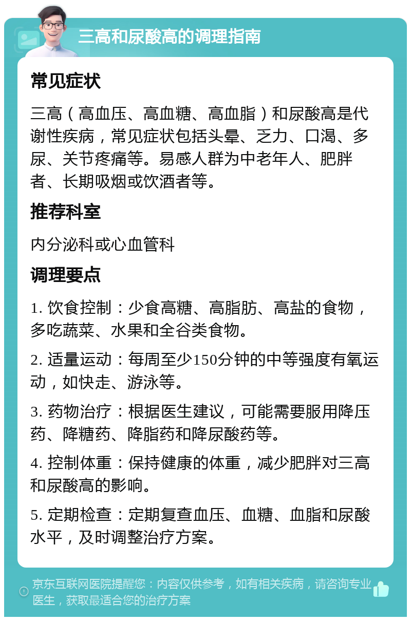 三高和尿酸高的调理指南 常见症状 三高（高血压、高血糖、高血脂）和尿酸高是代谢性疾病，常见症状包括头晕、乏力、口渴、多尿、关节疼痛等。易感人群为中老年人、肥胖者、长期吸烟或饮酒者等。 推荐科室 内分泌科或心血管科 调理要点 1. 饮食控制：少食高糖、高脂肪、高盐的食物，多吃蔬菜、水果和全谷类食物。 2. 适量运动：每周至少150分钟的中等强度有氧运动，如快走、游泳等。 3. 药物治疗：根据医生建议，可能需要服用降压药、降糖药、降脂药和降尿酸药等。 4. 控制体重：保持健康的体重，减少肥胖对三高和尿酸高的影响。 5. 定期检查：定期复查血压、血糖、血脂和尿酸水平，及时调整治疗方案。