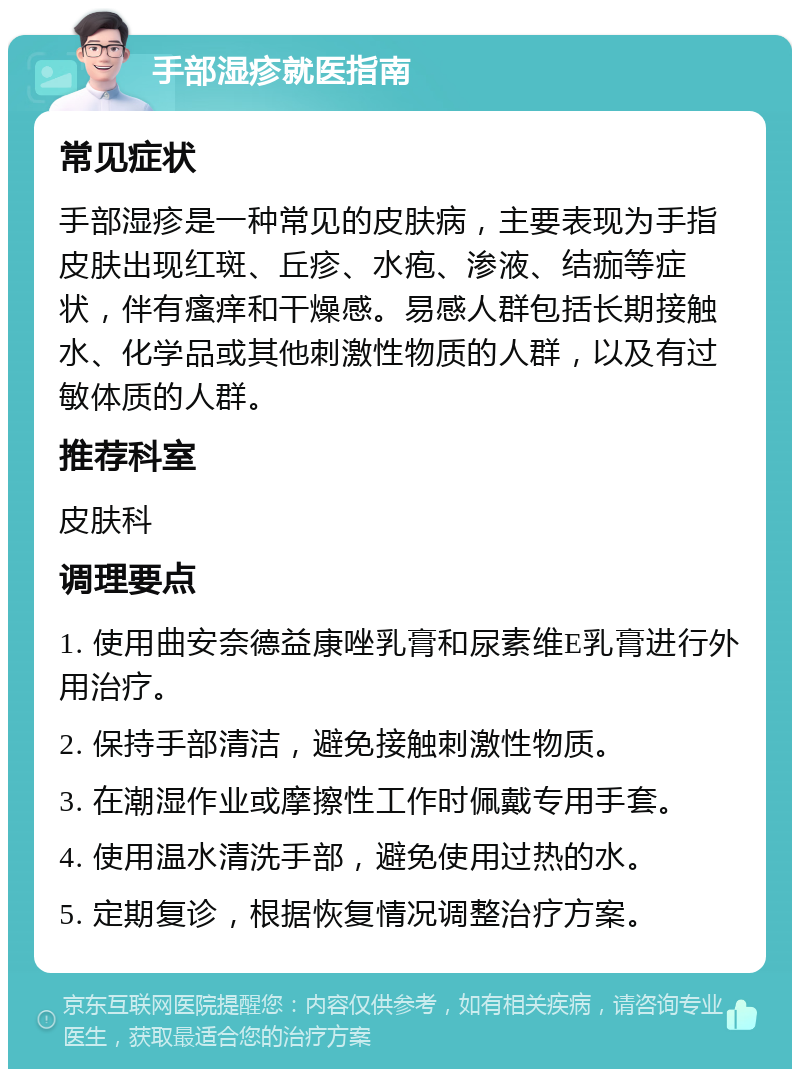 手部湿疹就医指南 常见症状 手部湿疹是一种常见的皮肤病，主要表现为手指皮肤出现红斑、丘疹、水疱、渗液、结痂等症状，伴有瘙痒和干燥感。易感人群包括长期接触水、化学品或其他刺激性物质的人群，以及有过敏体质的人群。 推荐科室 皮肤科 调理要点 1. 使用曲安奈德益康唑乳膏和尿素维E乳膏进行外用治疗。 2. 保持手部清洁，避免接触刺激性物质。 3. 在潮湿作业或摩擦性工作时佩戴专用手套。 4. 使用温水清洗手部，避免使用过热的水。 5. 定期复诊，根据恢复情况调整治疗方案。