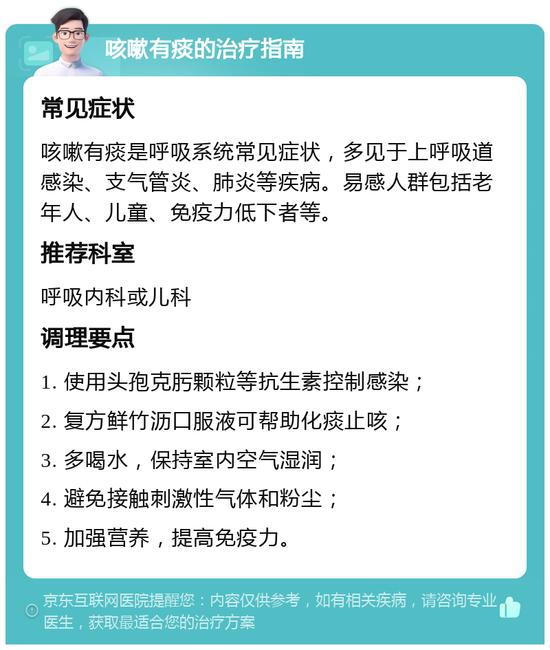 咳嗽有痰的治疗指南 常见症状 咳嗽有痰是呼吸系统常见症状，多见于上呼吸道感染、支气管炎、肺炎等疾病。易感人群包括老年人、儿童、免疫力低下者等。 推荐科室 呼吸内科或儿科 调理要点 1. 使用头孢克肟颗粒等抗生素控制感染； 2. 复方鲜竹沥口服液可帮助化痰止咳； 3. 多喝水，保持室内空气湿润； 4. 避免接触刺激性气体和粉尘； 5. 加强营养，提高免疫力。