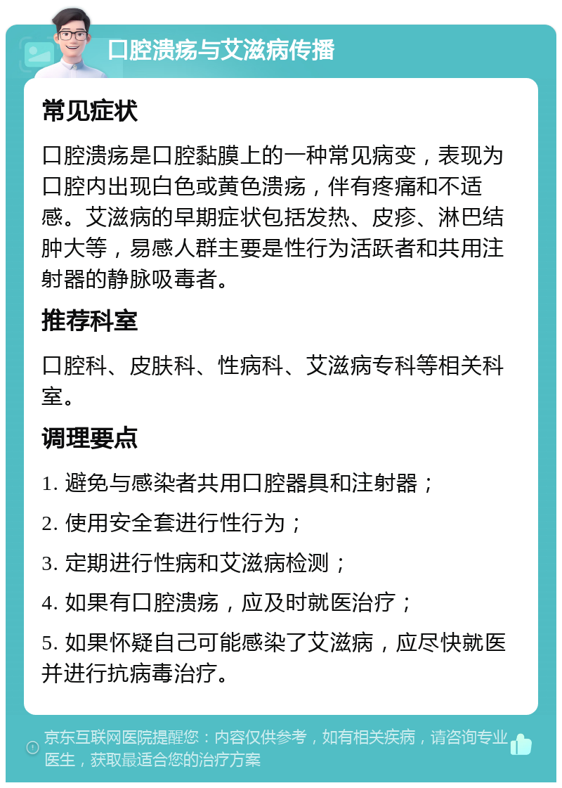 口腔溃疡与艾滋病传播 常见症状 口腔溃疡是口腔黏膜上的一种常见病变，表现为口腔内出现白色或黄色溃疡，伴有疼痛和不适感。艾滋病的早期症状包括发热、皮疹、淋巴结肿大等，易感人群主要是性行为活跃者和共用注射器的静脉吸毒者。 推荐科室 口腔科、皮肤科、性病科、艾滋病专科等相关科室。 调理要点 1. 避免与感染者共用口腔器具和注射器； 2. 使用安全套进行性行为； 3. 定期进行性病和艾滋病检测； 4. 如果有口腔溃疡，应及时就医治疗； 5. 如果怀疑自己可能感染了艾滋病，应尽快就医并进行抗病毒治疗。