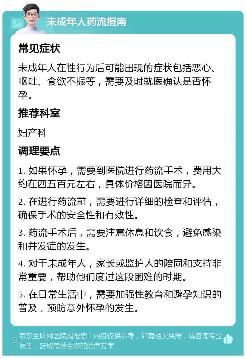 未成年人药流指南 常见症状 未成年人在性行为后可能出现的症状包括恶心、呕吐、食欲不振等，需要及时就医确认是否怀孕。 推荐科室 妇产科 调理要点 1. 如果怀孕，需要到医院进行药流手术，费用大约在四五百元左右，具体价格因医院而异。 2. 在进行药流前，需要进行详细的检查和评估，确保手术的安全性和有效性。 3. 药流手术后，需要注意休息和饮食，避免感染和并发症的发生。 4. 对于未成年人，家长或监护人的陪同和支持非常重要，帮助他们度过这段困难的时期。 5. 在日常生活中，需要加强性教育和避孕知识的普及，预防意外怀孕的发生。