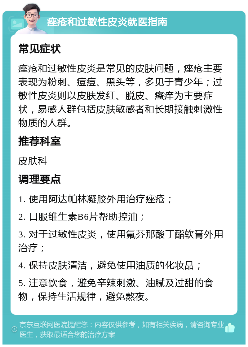 痤疮和过敏性皮炎就医指南 常见症状 痤疮和过敏性皮炎是常见的皮肤问题，痤疮主要表现为粉刺、痘痘、黑头等，多见于青少年；过敏性皮炎则以皮肤发红、脱皮、瘙痒为主要症状，易感人群包括皮肤敏感者和长期接触刺激性物质的人群。 推荐科室 皮肤科 调理要点 1. 使用阿达帕林凝胶外用治疗痤疮； 2. 口服维生素B6片帮助控油； 3. 对于过敏性皮炎，使用氟芬那酸丁酯软膏外用治疗； 4. 保持皮肤清洁，避免使用油质的化妆品； 5. 注意饮食，避免辛辣刺激、油腻及过甜的食物，保持生活规律，避免熬夜。