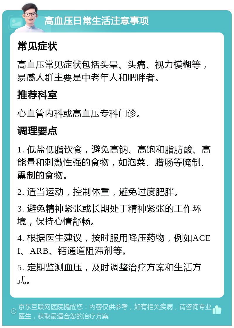 高血压日常生活注意事项 常见症状 高血压常见症状包括头晕、头痛、视力模糊等，易感人群主要是中老年人和肥胖者。 推荐科室 心血管内科或高血压专科门诊。 调理要点 1. 低盐低脂饮食，避免高钠、高饱和脂肪酸、高能量和刺激性强的食物，如泡菜、腊肠等腌制、熏制的食物。 2. 适当运动，控制体重，避免过度肥胖。 3. 避免精神紧张或长期处于精神紧张的工作环境，保持心情舒畅。 4. 根据医生建议，按时服用降压药物，例如ACEI、ARB、钙通道阻滞剂等。 5. 定期监测血压，及时调整治疗方案和生活方式。