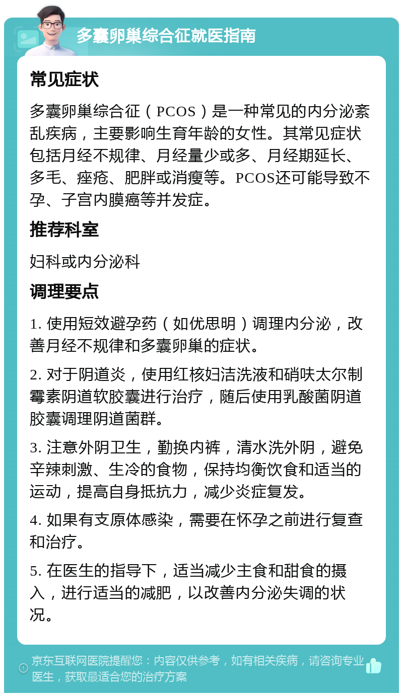 多囊卵巢综合征就医指南 常见症状 多囊卵巢综合征（PCOS）是一种常见的内分泌紊乱疾病，主要影响生育年龄的女性。其常见症状包括月经不规律、月经量少或多、月经期延长、多毛、痤疮、肥胖或消瘦等。PCOS还可能导致不孕、子宫内膜癌等并发症。 推荐科室 妇科或内分泌科 调理要点 1. 使用短效避孕药（如优思明）调理内分泌，改善月经不规律和多囊卵巢的症状。 2. 对于阴道炎，使用红核妇洁洗液和硝呋太尔制霉素阴道软胶囊进行治疗，随后使用乳酸菌阴道胶囊调理阴道菌群。 3. 注意外阴卫生，勤换内裤，清水洗外阴，避免辛辣刺激、生冷的食物，保持均衡饮食和适当的运动，提高自身抵抗力，减少炎症复发。 4. 如果有支原体感染，需要在怀孕之前进行复查和治疗。 5. 在医生的指导下，适当减少主食和甜食的摄入，进行适当的减肥，以改善内分泌失调的状况。