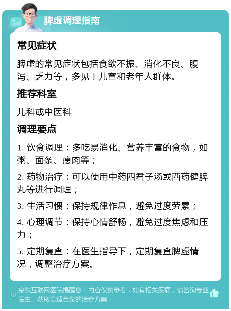 脾虚调理指南 常见症状 脾虚的常见症状包括食欲不振、消化不良、腹泻、乏力等，多见于儿童和老年人群体。 推荐科室 儿科或中医科 调理要点 1. 饮食调理：多吃易消化、营养丰富的食物，如粥、面条、瘦肉等； 2. 药物治疗：可以使用中药四君子汤或西药健脾丸等进行调理； 3. 生活习惯：保持规律作息，避免过度劳累； 4. 心理调节：保持心情舒畅，避免过度焦虑和压力； 5. 定期复查：在医生指导下，定期复查脾虚情况，调整治疗方案。