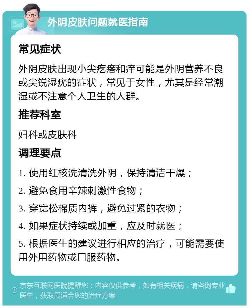 外阴皮肤问题就医指南 常见症状 外阴皮肤出现小尖疙瘩和痒可能是外阴营养不良或尖锐湿疣的症状，常见于女性，尤其是经常潮湿或不注意个人卫生的人群。 推荐科室 妇科或皮肤科 调理要点 1. 使用红核洗清洗外阴，保持清洁干燥； 2. 避免食用辛辣刺激性食物； 3. 穿宽松棉质内裤，避免过紧的衣物； 4. 如果症状持续或加重，应及时就医； 5. 根据医生的建议进行相应的治疗，可能需要使用外用药物或口服药物。