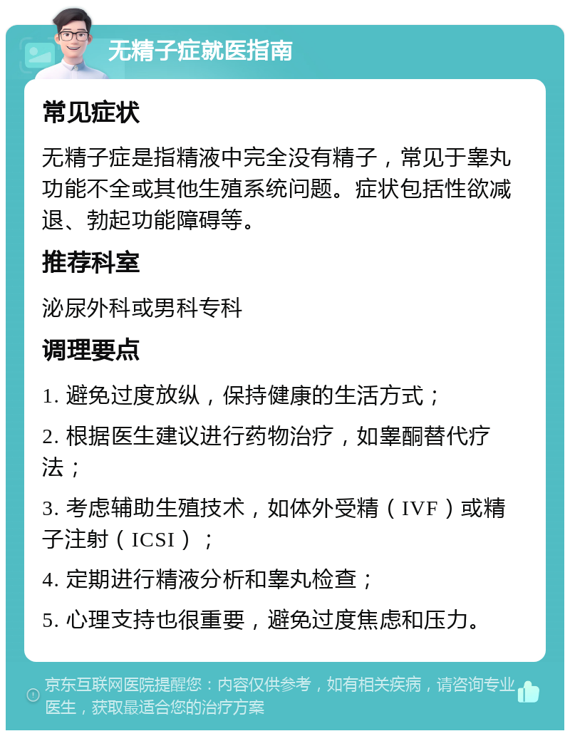 无精子症就医指南 常见症状 无精子症是指精液中完全没有精子，常见于睾丸功能不全或其他生殖系统问题。症状包括性欲减退、勃起功能障碍等。 推荐科室 泌尿外科或男科专科 调理要点 1. 避免过度放纵，保持健康的生活方式； 2. 根据医生建议进行药物治疗，如睾酮替代疗法； 3. 考虑辅助生殖技术，如体外受精（IVF）或精子注射（ICSI）； 4. 定期进行精液分析和睾丸检查； 5. 心理支持也很重要，避免过度焦虑和压力。