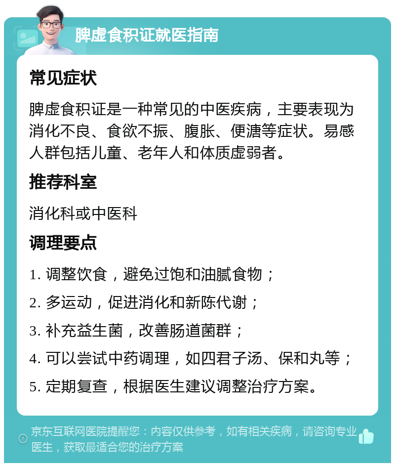 脾虚食积证就医指南 常见症状 脾虚食积证是一种常见的中医疾病，主要表现为消化不良、食欲不振、腹胀、便溏等症状。易感人群包括儿童、老年人和体质虚弱者。 推荐科室 消化科或中医科 调理要点 1. 调整饮食，避免过饱和油腻食物； 2. 多运动，促进消化和新陈代谢； 3. 补充益生菌，改善肠道菌群； 4. 可以尝试中药调理，如四君子汤、保和丸等； 5. 定期复查，根据医生建议调整治疗方案。