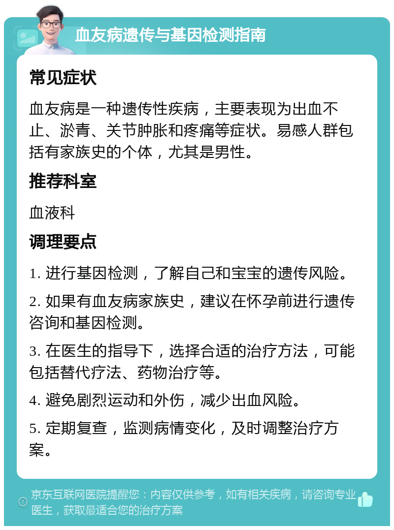 血友病遗传与基因检测指南 常见症状 血友病是一种遗传性疾病，主要表现为出血不止、淤青、关节肿胀和疼痛等症状。易感人群包括有家族史的个体，尤其是男性。 推荐科室 血液科 调理要点 1. 进行基因检测，了解自己和宝宝的遗传风险。 2. 如果有血友病家族史，建议在怀孕前进行遗传咨询和基因检测。 3. 在医生的指导下，选择合适的治疗方法，可能包括替代疗法、药物治疗等。 4. 避免剧烈运动和外伤，减少出血风险。 5. 定期复查，监测病情变化，及时调整治疗方案。