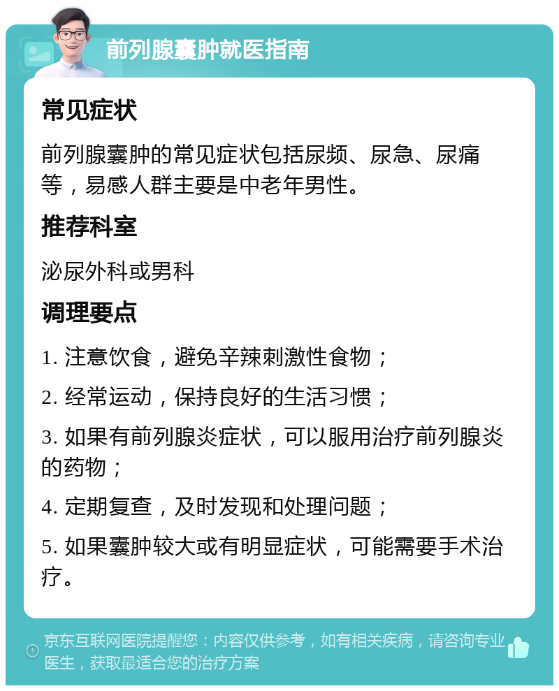 前列腺囊肿就医指南 常见症状 前列腺囊肿的常见症状包括尿频、尿急、尿痛等，易感人群主要是中老年男性。 推荐科室 泌尿外科或男科 调理要点 1. 注意饮食，避免辛辣刺激性食物； 2. 经常运动，保持良好的生活习惯； 3. 如果有前列腺炎症状，可以服用治疗前列腺炎的药物； 4. 定期复查，及时发现和处理问题； 5. 如果囊肿较大或有明显症状，可能需要手术治疗。