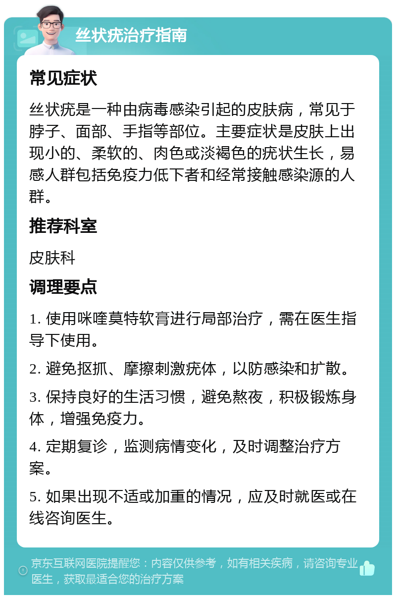 丝状疣治疗指南 常见症状 丝状疣是一种由病毒感染引起的皮肤病，常见于脖子、面部、手指等部位。主要症状是皮肤上出现小的、柔软的、肉色或淡褐色的疣状生长，易感人群包括免疫力低下者和经常接触感染源的人群。 推荐科室 皮肤科 调理要点 1. 使用咪喹莫特软膏进行局部治疗，需在医生指导下使用。 2. 避免抠抓、摩擦刺激疣体，以防感染和扩散。 3. 保持良好的生活习惯，避免熬夜，积极锻炼身体，增强免疫力。 4. 定期复诊，监测病情变化，及时调整治疗方案。 5. 如果出现不适或加重的情况，应及时就医或在线咨询医生。