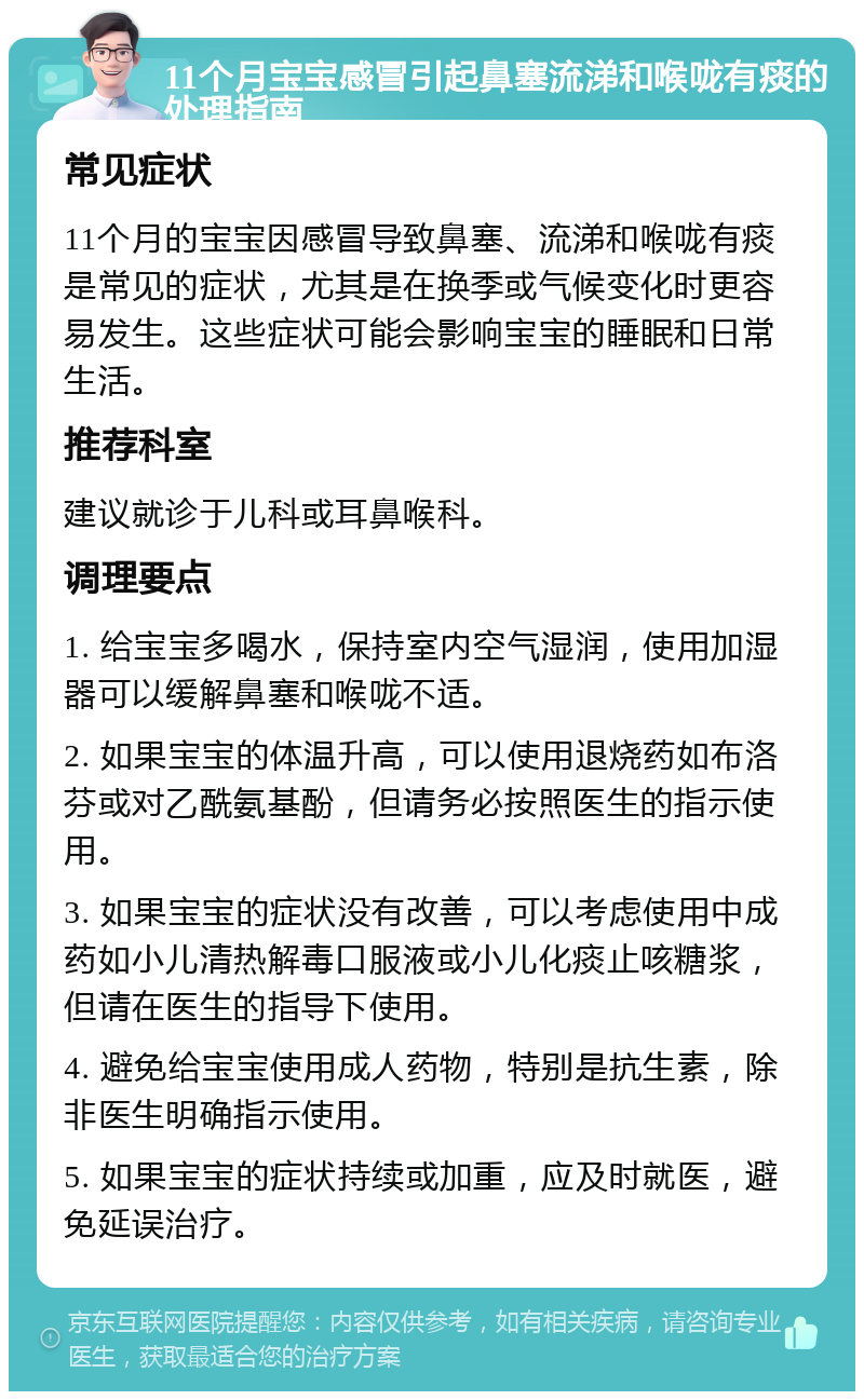 11个月宝宝感冒引起鼻塞流涕和喉咙有痰的处理指南 常见症状 11个月的宝宝因感冒导致鼻塞、流涕和喉咙有痰是常见的症状，尤其是在换季或气候变化时更容易发生。这些症状可能会影响宝宝的睡眠和日常生活。 推荐科室 建议就诊于儿科或耳鼻喉科。 调理要点 1. 给宝宝多喝水，保持室内空气湿润，使用加湿器可以缓解鼻塞和喉咙不适。 2. 如果宝宝的体温升高，可以使用退烧药如布洛芬或对乙酰氨基酚，但请务必按照医生的指示使用。 3. 如果宝宝的症状没有改善，可以考虑使用中成药如小儿清热解毒口服液或小儿化痰止咳糖浆，但请在医生的指导下使用。 4. 避免给宝宝使用成人药物，特别是抗生素，除非医生明确指示使用。 5. 如果宝宝的症状持续或加重，应及时就医，避免延误治疗。