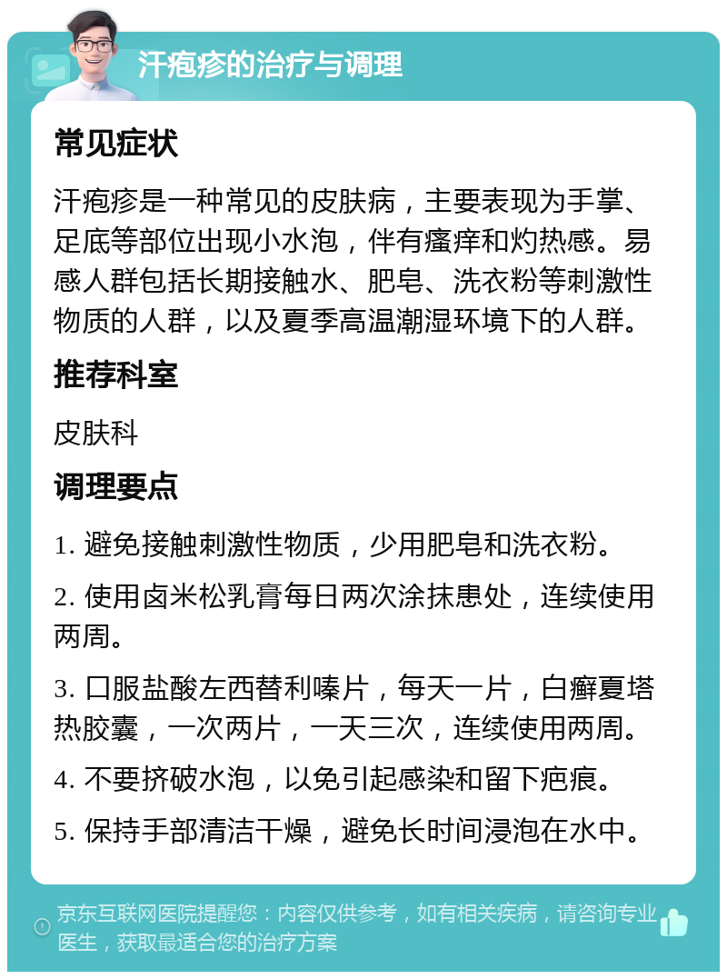 汗疱疹的治疗与调理 常见症状 汗疱疹是一种常见的皮肤病，主要表现为手掌、足底等部位出现小水泡，伴有瘙痒和灼热感。易感人群包括长期接触水、肥皂、洗衣粉等刺激性物质的人群，以及夏季高温潮湿环境下的人群。 推荐科室 皮肤科 调理要点 1. 避免接触刺激性物质，少用肥皂和洗衣粉。 2. 使用卤米松乳膏每日两次涂抹患处，连续使用两周。 3. 口服盐酸左西替利嗪片，每天一片，白癣夏塔热胶囊，一次两片，一天三次，连续使用两周。 4. 不要挤破水泡，以免引起感染和留下疤痕。 5. 保持手部清洁干燥，避免长时间浸泡在水中。