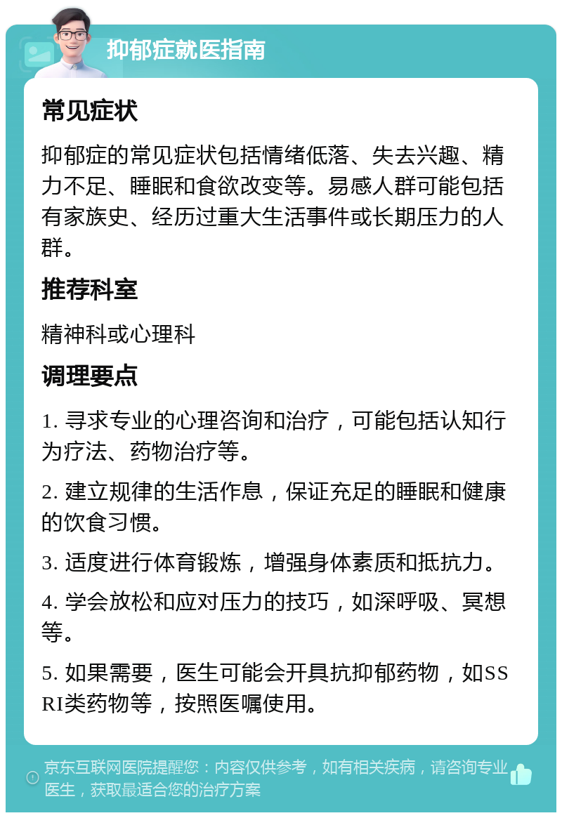 抑郁症就医指南 常见症状 抑郁症的常见症状包括情绪低落、失去兴趣、精力不足、睡眠和食欲改变等。易感人群可能包括有家族史、经历过重大生活事件或长期压力的人群。 推荐科室 精神科或心理科 调理要点 1. 寻求专业的心理咨询和治疗，可能包括认知行为疗法、药物治疗等。 2. 建立规律的生活作息，保证充足的睡眠和健康的饮食习惯。 3. 适度进行体育锻炼，增强身体素质和抵抗力。 4. 学会放松和应对压力的技巧，如深呼吸、冥想等。 5. 如果需要，医生可能会开具抗抑郁药物，如SSRI类药物等，按照医嘱使用。