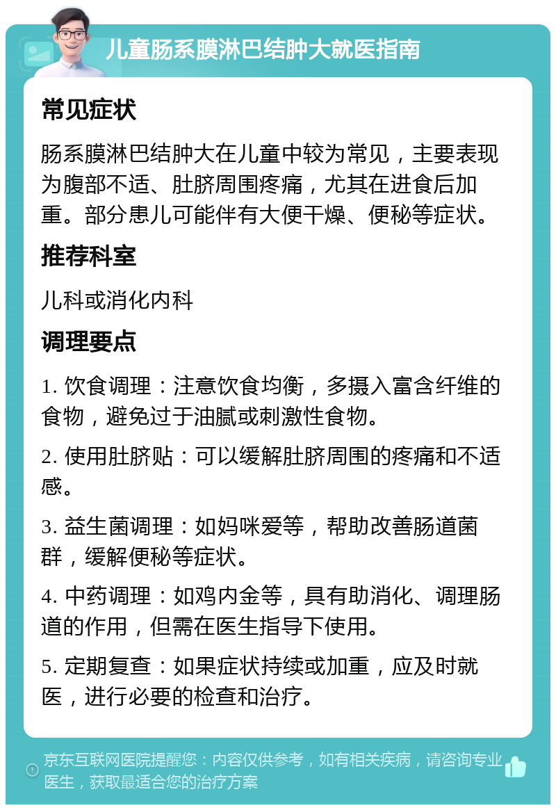 儿童肠系膜淋巴结肿大就医指南 常见症状 肠系膜淋巴结肿大在儿童中较为常见，主要表现为腹部不适、肚脐周围疼痛，尤其在进食后加重。部分患儿可能伴有大便干燥、便秘等症状。 推荐科室 儿科或消化内科 调理要点 1. 饮食调理：注意饮食均衡，多摄入富含纤维的食物，避免过于油腻或刺激性食物。 2. 使用肚脐贴：可以缓解肚脐周围的疼痛和不适感。 3. 益生菌调理：如妈咪爱等，帮助改善肠道菌群，缓解便秘等症状。 4. 中药调理：如鸡内金等，具有助消化、调理肠道的作用，但需在医生指导下使用。 5. 定期复查：如果症状持续或加重，应及时就医，进行必要的检查和治疗。