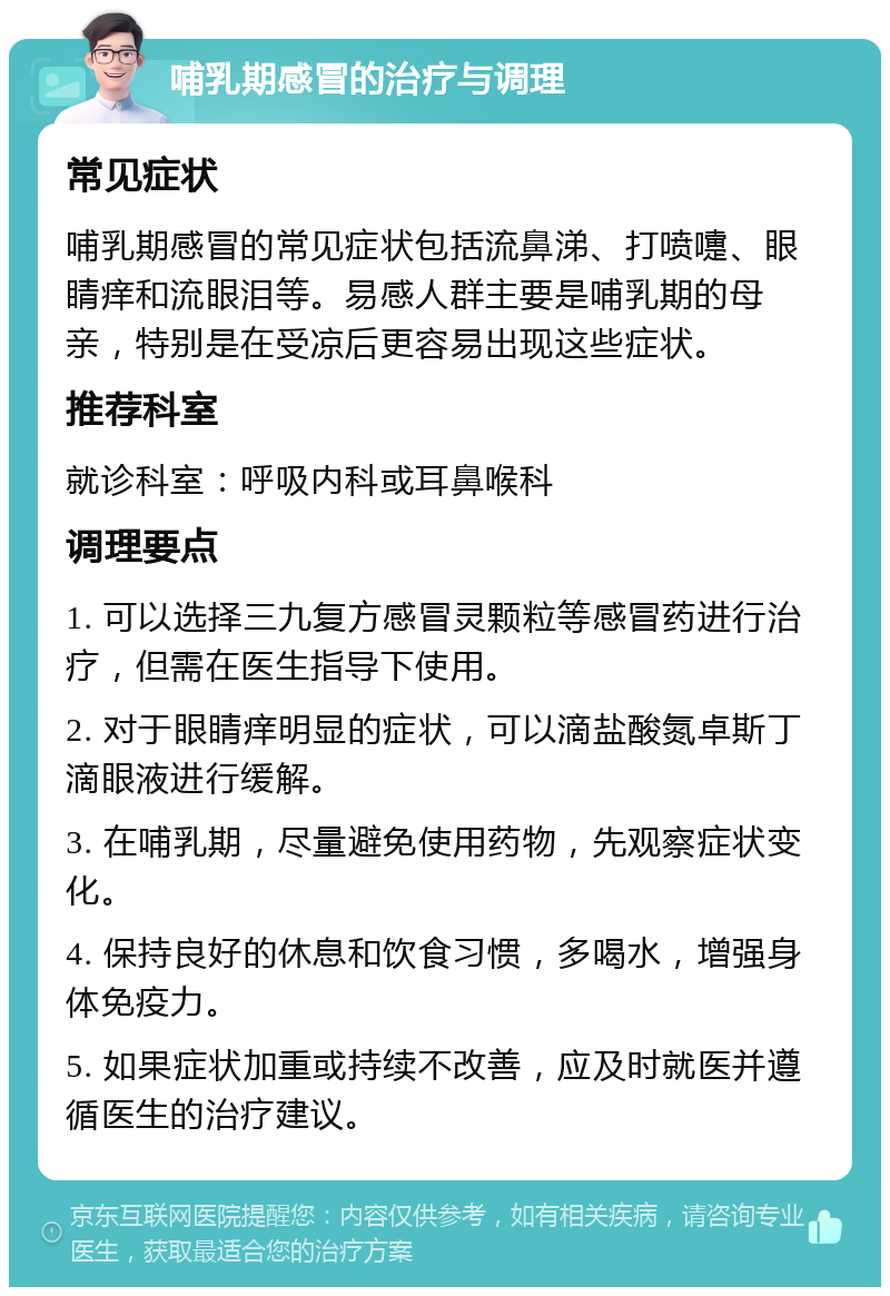 哺乳期感冒的治疗与调理 常见症状 哺乳期感冒的常见症状包括流鼻涕、打喷嚏、眼睛痒和流眼泪等。易感人群主要是哺乳期的母亲，特别是在受凉后更容易出现这些症状。 推荐科室 就诊科室：呼吸内科或耳鼻喉科 调理要点 1. 可以选择三九复方感冒灵颗粒等感冒药进行治疗，但需在医生指导下使用。 2. 对于眼睛痒明显的症状，可以滴盐酸氮卓斯丁滴眼液进行缓解。 3. 在哺乳期，尽量避免使用药物，先观察症状变化。 4. 保持良好的休息和饮食习惯，多喝水，增强身体免疫力。 5. 如果症状加重或持续不改善，应及时就医并遵循医生的治疗建议。