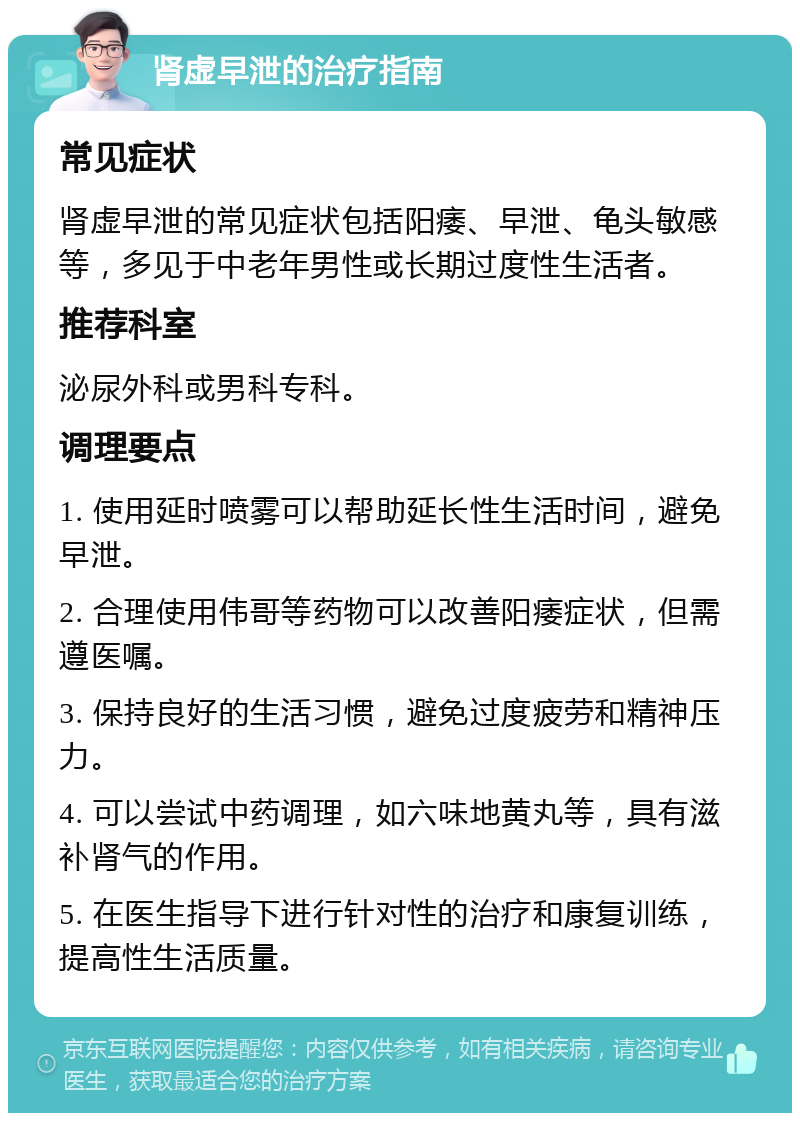 肾虚早泄的治疗指南 常见症状 肾虚早泄的常见症状包括阳痿、早泄、龟头敏感等，多见于中老年男性或长期过度性生活者。 推荐科室 泌尿外科或男科专科。 调理要点 1. 使用延时喷雾可以帮助延长性生活时间，避免早泄。 2. 合理使用伟哥等药物可以改善阳痿症状，但需遵医嘱。 3. 保持良好的生活习惯，避免过度疲劳和精神压力。 4. 可以尝试中药调理，如六味地黄丸等，具有滋补肾气的作用。 5. 在医生指导下进行针对性的治疗和康复训练，提高性生活质量。