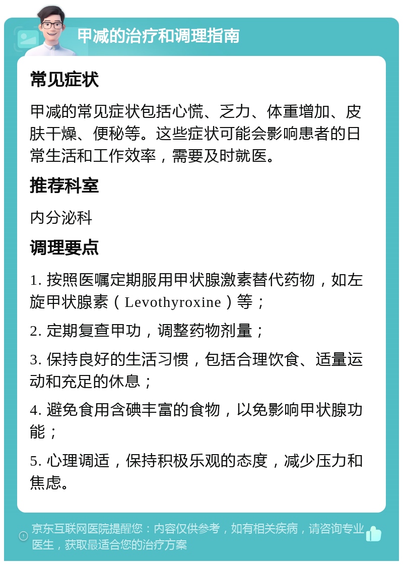 甲减的治疗和调理指南 常见症状 甲减的常见症状包括心慌、乏力、体重增加、皮肤干燥、便秘等。这些症状可能会影响患者的日常生活和工作效率，需要及时就医。 推荐科室 内分泌科 调理要点 1. 按照医嘱定期服用甲状腺激素替代药物，如左旋甲状腺素（Levothyroxine）等； 2. 定期复查甲功，调整药物剂量； 3. 保持良好的生活习惯，包括合理饮食、适量运动和充足的休息； 4. 避免食用含碘丰富的食物，以免影响甲状腺功能； 5. 心理调适，保持积极乐观的态度，减少压力和焦虑。