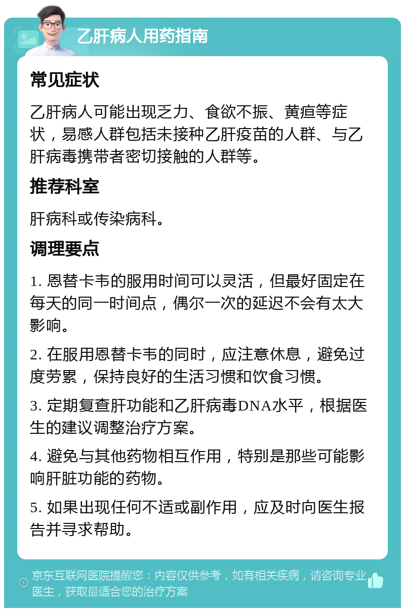 乙肝病人用药指南 常见症状 乙肝病人可能出现乏力、食欲不振、黄疸等症状，易感人群包括未接种乙肝疫苗的人群、与乙肝病毒携带者密切接触的人群等。 推荐科室 肝病科或传染病科。 调理要点 1. 恩替卡韦的服用时间可以灵活，但最好固定在每天的同一时间点，偶尔一次的延迟不会有太大影响。 2. 在服用恩替卡韦的同时，应注意休息，避免过度劳累，保持良好的生活习惯和饮食习惯。 3. 定期复查肝功能和乙肝病毒DNA水平，根据医生的建议调整治疗方案。 4. 避免与其他药物相互作用，特别是那些可能影响肝脏功能的药物。 5. 如果出现任何不适或副作用，应及时向医生报告并寻求帮助。