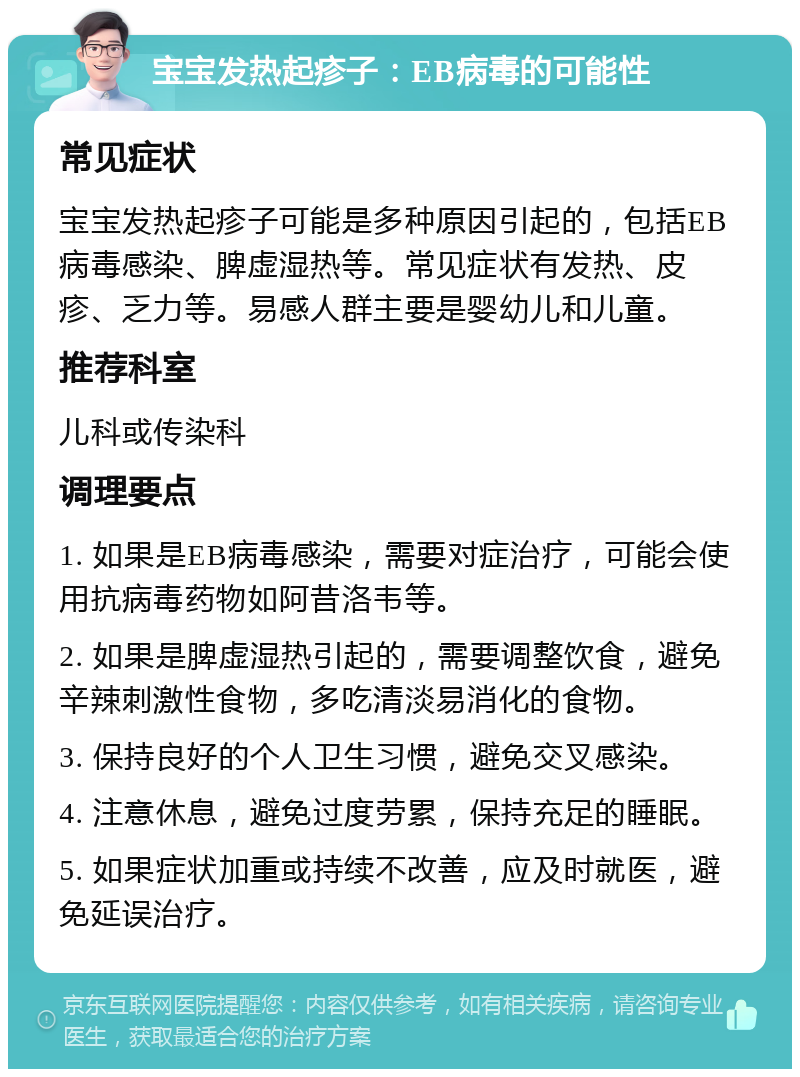 宝宝发热起疹子：EB病毒的可能性 常见症状 宝宝发热起疹子可能是多种原因引起的，包括EB病毒感染、脾虚湿热等。常见症状有发热、皮疹、乏力等。易感人群主要是婴幼儿和儿童。 推荐科室 儿科或传染科 调理要点 1. 如果是EB病毒感染，需要对症治疗，可能会使用抗病毒药物如阿昔洛韦等。 2. 如果是脾虚湿热引起的，需要调整饮食，避免辛辣刺激性食物，多吃清淡易消化的食物。 3. 保持良好的个人卫生习惯，避免交叉感染。 4. 注意休息，避免过度劳累，保持充足的睡眠。 5. 如果症状加重或持续不改善，应及时就医，避免延误治疗。