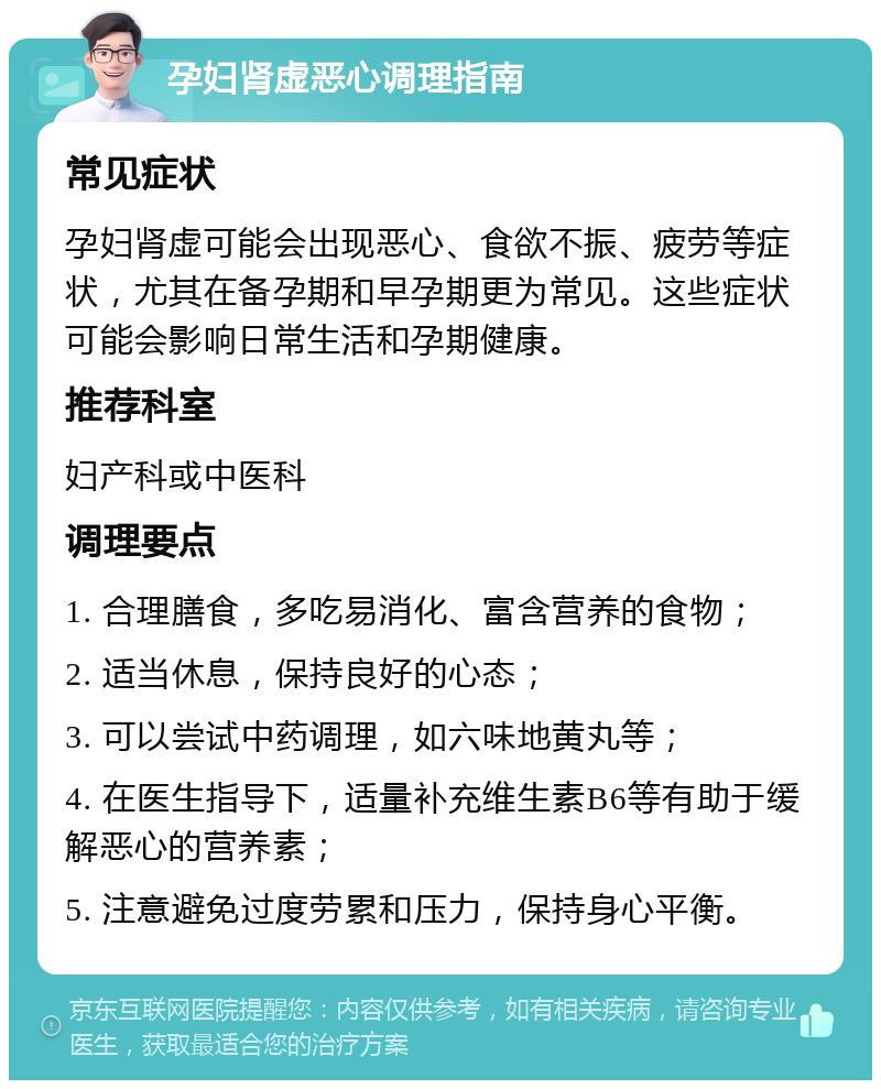 孕妇肾虚恶心调理指南 常见症状 孕妇肾虚可能会出现恶心、食欲不振、疲劳等症状，尤其在备孕期和早孕期更为常见。这些症状可能会影响日常生活和孕期健康。 推荐科室 妇产科或中医科 调理要点 1. 合理膳食，多吃易消化、富含营养的食物； 2. 适当休息，保持良好的心态； 3. 可以尝试中药调理，如六味地黄丸等； 4. 在医生指导下，适量补充维生素B6等有助于缓解恶心的营养素； 5. 注意避免过度劳累和压力，保持身心平衡。