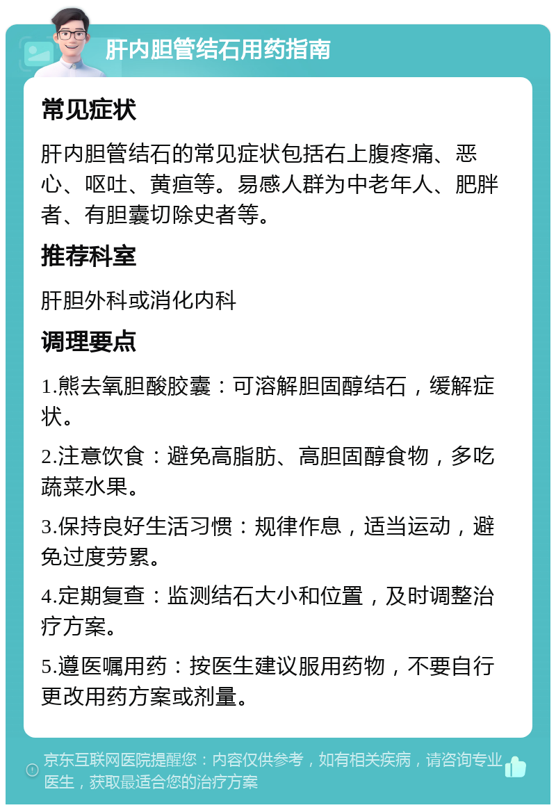 肝内胆管结石用药指南 常见症状 肝内胆管结石的常见症状包括右上腹疼痛、恶心、呕吐、黄疸等。易感人群为中老年人、肥胖者、有胆囊切除史者等。 推荐科室 肝胆外科或消化内科 调理要点 1.熊去氧胆酸胶囊：可溶解胆固醇结石，缓解症状。 2.注意饮食：避免高脂肪、高胆固醇食物，多吃蔬菜水果。 3.保持良好生活习惯：规律作息，适当运动，避免过度劳累。 4.定期复查：监测结石大小和位置，及时调整治疗方案。 5.遵医嘱用药：按医生建议服用药物，不要自行更改用药方案或剂量。