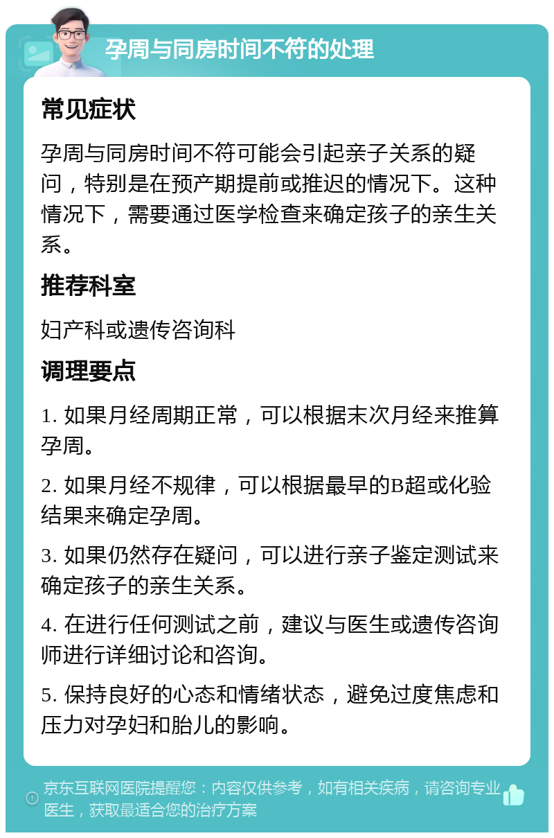 孕周与同房时间不符的处理 常见症状 孕周与同房时间不符可能会引起亲子关系的疑问，特别是在预产期提前或推迟的情况下。这种情况下，需要通过医学检查来确定孩子的亲生关系。 推荐科室 妇产科或遗传咨询科 调理要点 1. 如果月经周期正常，可以根据末次月经来推算孕周。 2. 如果月经不规律，可以根据最早的B超或化验结果来确定孕周。 3. 如果仍然存在疑问，可以进行亲子鉴定测试来确定孩子的亲生关系。 4. 在进行任何测试之前，建议与医生或遗传咨询师进行详细讨论和咨询。 5. 保持良好的心态和情绪状态，避免过度焦虑和压力对孕妇和胎儿的影响。