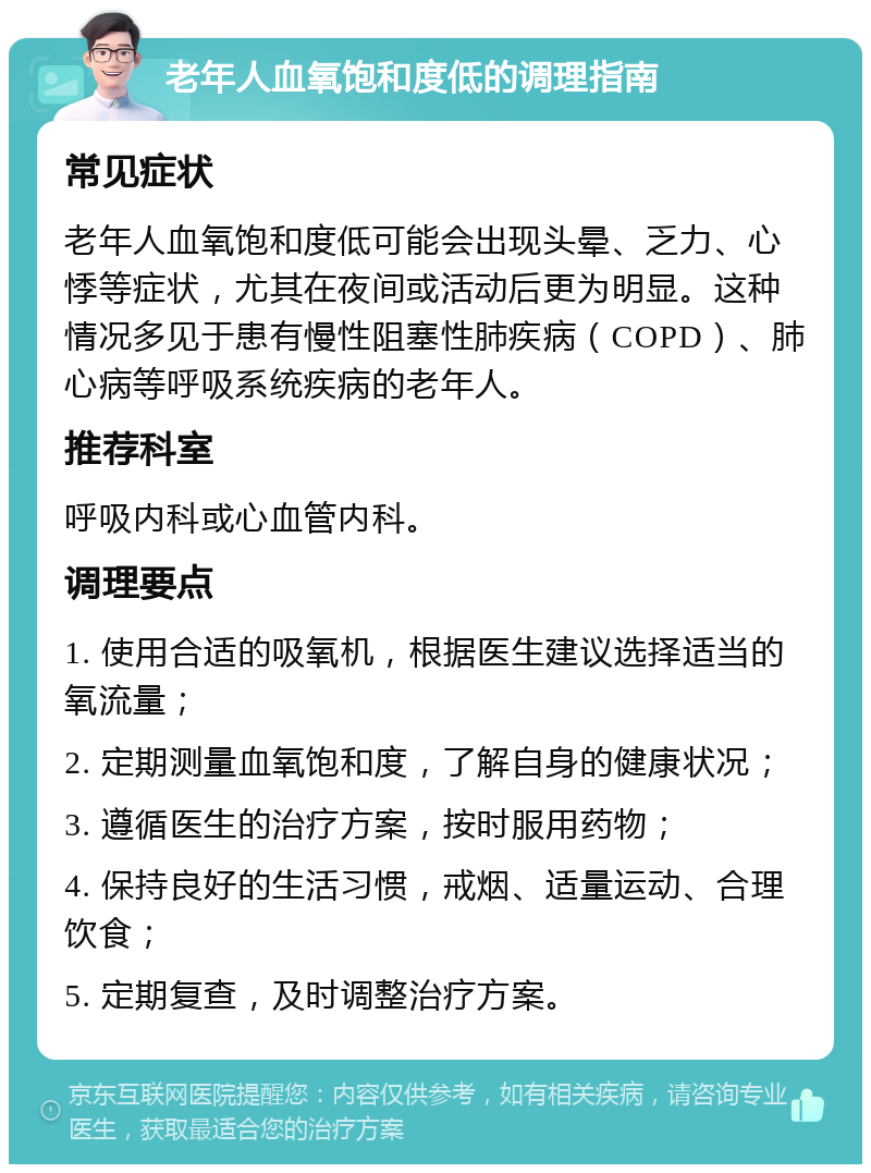 老年人血氧饱和度低的调理指南 常见症状 老年人血氧饱和度低可能会出现头晕、乏力、心悸等症状，尤其在夜间或活动后更为明显。这种情况多见于患有慢性阻塞性肺疾病（COPD）、肺心病等呼吸系统疾病的老年人。 推荐科室 呼吸内科或心血管内科。 调理要点 1. 使用合适的吸氧机，根据医生建议选择适当的氧流量； 2. 定期测量血氧饱和度，了解自身的健康状况； 3. 遵循医生的治疗方案，按时服用药物； 4. 保持良好的生活习惯，戒烟、适量运动、合理饮食； 5. 定期复查，及时调整治疗方案。