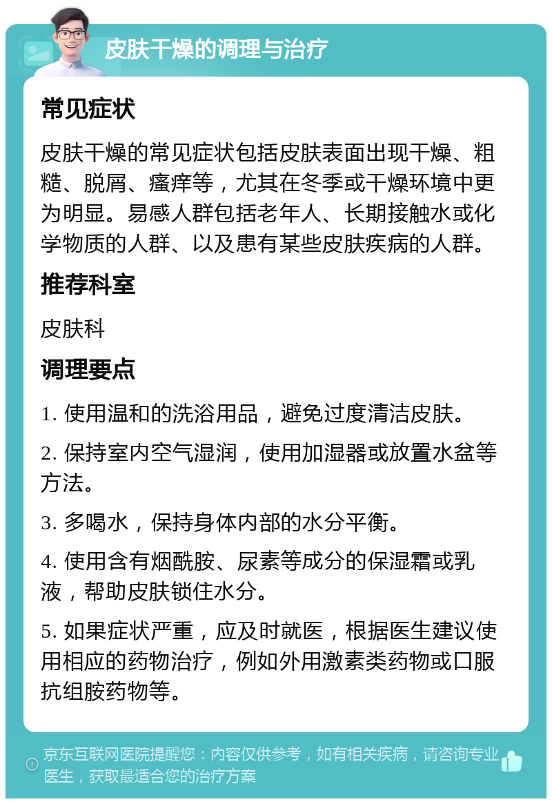 皮肤干燥的调理与治疗 常见症状 皮肤干燥的常见症状包括皮肤表面出现干燥、粗糙、脱屑、瘙痒等，尤其在冬季或干燥环境中更为明显。易感人群包括老年人、长期接触水或化学物质的人群、以及患有某些皮肤疾病的人群。 推荐科室 皮肤科 调理要点 1. 使用温和的洗浴用品，避免过度清洁皮肤。 2. 保持室内空气湿润，使用加湿器或放置水盆等方法。 3. 多喝水，保持身体内部的水分平衡。 4. 使用含有烟酰胺、尿素等成分的保湿霜或乳液，帮助皮肤锁住水分。 5. 如果症状严重，应及时就医，根据医生建议使用相应的药物治疗，例如外用激素类药物或口服抗组胺药物等。