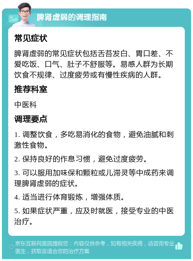 脾肾虚弱的调理指南 常见症状 脾肾虚弱的常见症状包括舌苔发白、胃口差、不爱吃饭、口气、肚子不舒服等。易感人群为长期饮食不规律、过度疲劳或有慢性疾病的人群。 推荐科室 中医科 调理要点 1. 调整饮食，多吃易消化的食物，避免油腻和刺激性食物。 2. 保持良好的作息习惯，避免过度疲劳。 3. 可以服用加味保和颗粒或儿滞灵等中成药来调理脾肾虚弱的症状。 4. 适当进行体育锻炼，增强体质。 5. 如果症状严重，应及时就医，接受专业的中医治疗。