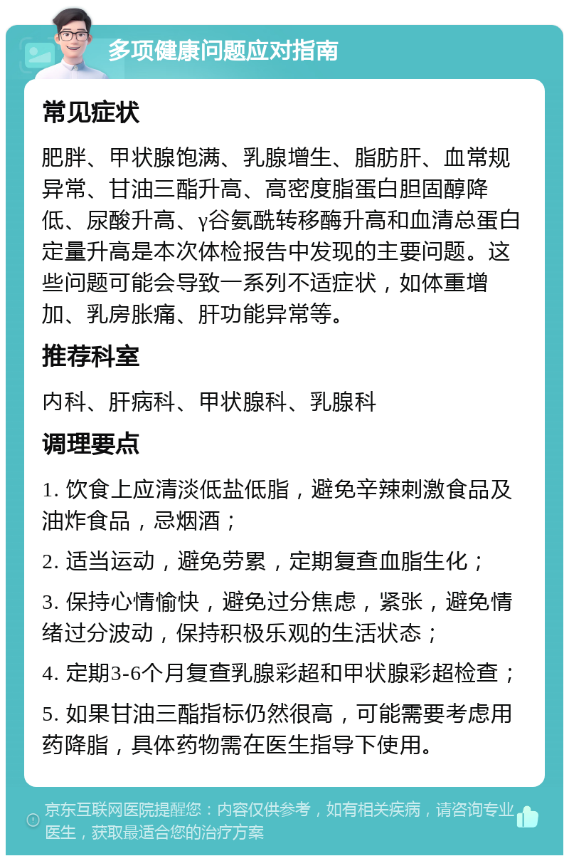 多项健康问题应对指南 常见症状 肥胖、甲状腺饱满、乳腺增生、脂肪肝、血常规异常、甘油三酯升高、高密度脂蛋白胆固醇降低、尿酸升高、γ谷氨酰转移酶升高和血清总蛋白定量升高是本次体检报告中发现的主要问题。这些问题可能会导致一系列不适症状，如体重增加、乳房胀痛、肝功能异常等。 推荐科室 内科、肝病科、甲状腺科、乳腺科 调理要点 1. 饮食上应清淡低盐低脂，避免辛辣刺激食品及油炸食品，忌烟酒； 2. 适当运动，避免劳累，定期复查血脂生化； 3. 保持心情愉快，避免过分焦虑，紧张，避免情绪过分波动，保持积极乐观的生活状态； 4. 定期3-6个月复查乳腺彩超和甲状腺彩超检查； 5. 如果甘油三酯指标仍然很高，可能需要考虑用药降脂，具体药物需在医生指导下使用。