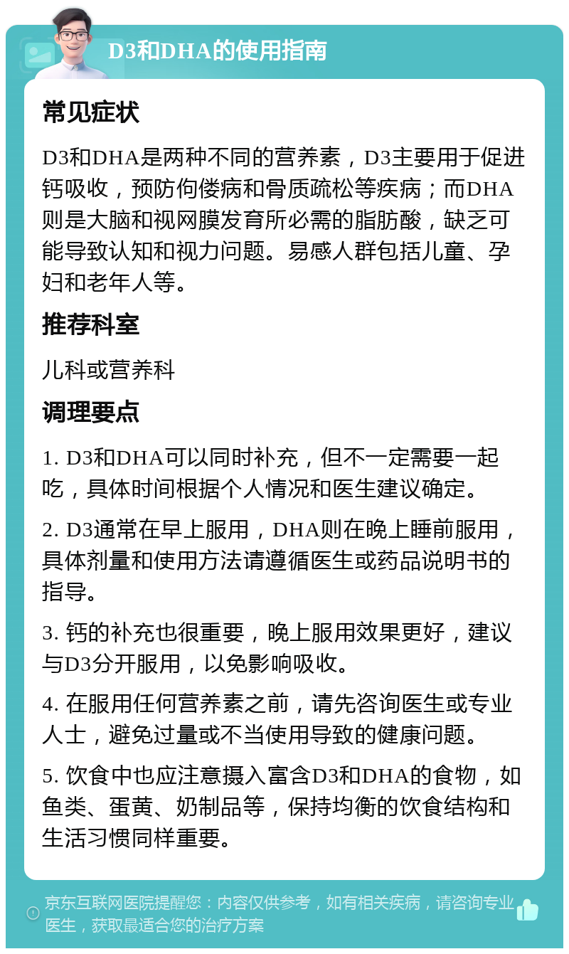 D3和DHA的使用指南 常见症状 D3和DHA是两种不同的营养素，D3主要用于促进钙吸收，预防佝偻病和骨质疏松等疾病；而DHA则是大脑和视网膜发育所必需的脂肪酸，缺乏可能导致认知和视力问题。易感人群包括儿童、孕妇和老年人等。 推荐科室 儿科或营养科 调理要点 1. D3和DHA可以同时补充，但不一定需要一起吃，具体时间根据个人情况和医生建议确定。 2. D3通常在早上服用，DHA则在晚上睡前服用，具体剂量和使用方法请遵循医生或药品说明书的指导。 3. 钙的补充也很重要，晚上服用效果更好，建议与D3分开服用，以免影响吸收。 4. 在服用任何营养素之前，请先咨询医生或专业人士，避免过量或不当使用导致的健康问题。 5. 饮食中也应注意摄入富含D3和DHA的食物，如鱼类、蛋黄、奶制品等，保持均衡的饮食结构和生活习惯同样重要。