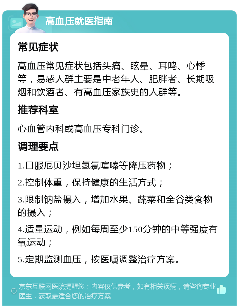 高血压就医指南 常见症状 高血压常见症状包括头痛、眩晕、耳鸣、心悸等，易感人群主要是中老年人、肥胖者、长期吸烟和饮酒者、有高血压家族史的人群等。 推荐科室 心血管内科或高血压专科门诊。 调理要点 1.口服厄贝沙坦氢氯噻嗪等降压药物； 2.控制体重，保持健康的生活方式； 3.限制钠盐摄入，增加水果、蔬菜和全谷类食物的摄入； 4.适量运动，例如每周至少150分钟的中等强度有氧运动； 5.定期监测血压，按医嘱调整治疗方案。