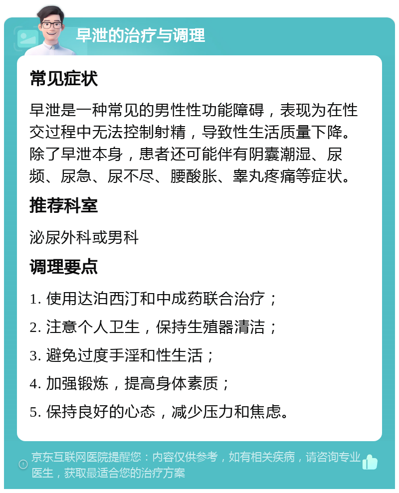 早泄的治疗与调理 常见症状 早泄是一种常见的男性性功能障碍，表现为在性交过程中无法控制射精，导致性生活质量下降。除了早泄本身，患者还可能伴有阴囊潮湿、尿频、尿急、尿不尽、腰酸胀、睾丸疼痛等症状。 推荐科室 泌尿外科或男科 调理要点 1. 使用达泊西汀和中成药联合治疗； 2. 注意个人卫生，保持生殖器清洁； 3. 避免过度手淫和性生活； 4. 加强锻炼，提高身体素质； 5. 保持良好的心态，减少压力和焦虑。