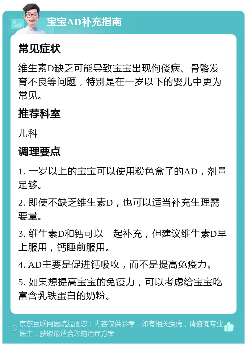 宝宝AD补充指南 常见症状 维生素D缺乏可能导致宝宝出现佝偻病、骨骼发育不良等问题，特别是在一岁以下的婴儿中更为常见。 推荐科室 儿科 调理要点 1. 一岁以上的宝宝可以使用粉色盒子的AD，剂量足够。 2. 即使不缺乏维生素D，也可以适当补充生理需要量。 3. 维生素D和钙可以一起补充，但建议维生素D早上服用，钙睡前服用。 4. AD主要是促进钙吸收，而不是提高免疫力。 5. 如果想提高宝宝的免疫力，可以考虑给宝宝吃富含乳铁蛋白的奶粉。