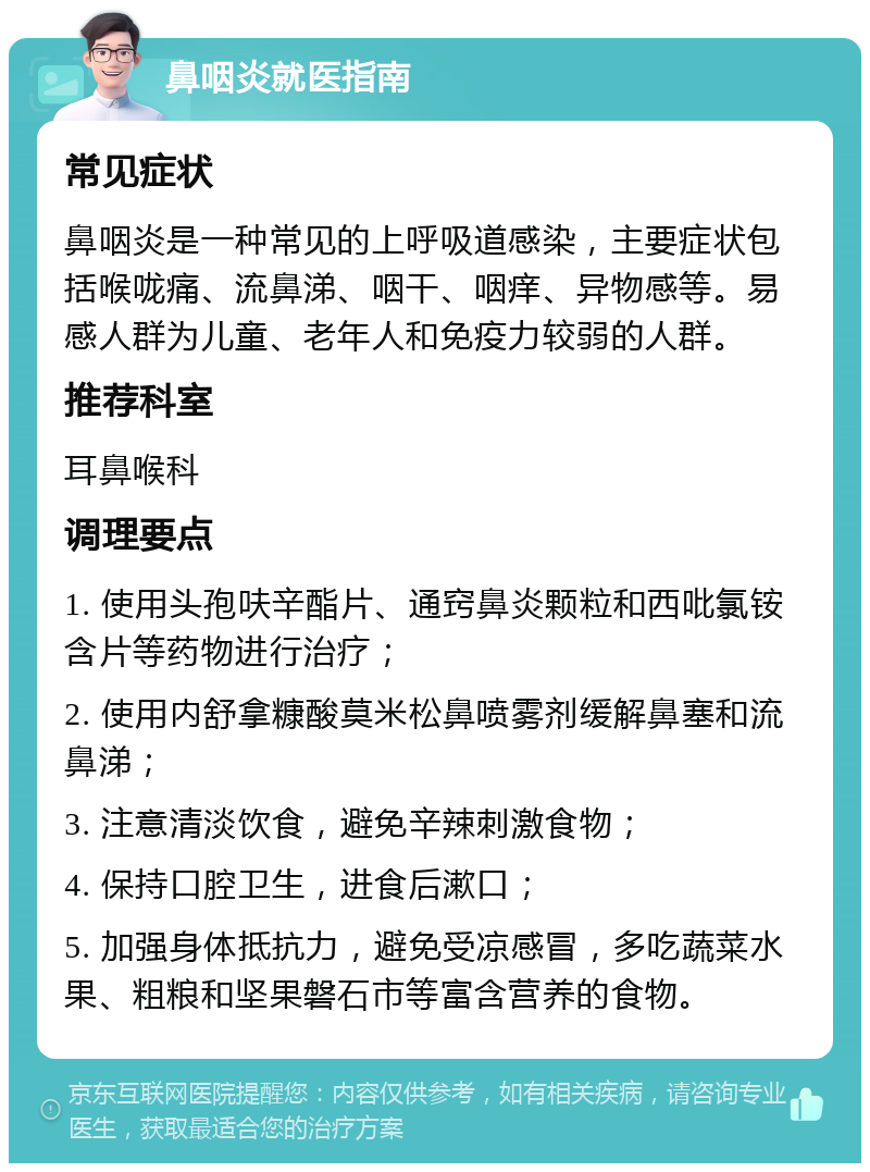 鼻咽炎就医指南 常见症状 鼻咽炎是一种常见的上呼吸道感染，主要症状包括喉咙痛、流鼻涕、咽干、咽痒、异物感等。易感人群为儿童、老年人和免疫力较弱的人群。 推荐科室 耳鼻喉科 调理要点 1. 使用头孢呋辛酯片、通窍鼻炎颗粒和西吡氯铵含片等药物进行治疗； 2. 使用内舒拿糠酸莫米松鼻喷雾剂缓解鼻塞和流鼻涕； 3. 注意清淡饮食，避免辛辣刺激食物； 4. 保持口腔卫生，进食后漱口； 5. 加强身体抵抗力，避免受凉感冒，多吃蔬菜水果、粗粮和坚果磐石市等富含营养的食物。