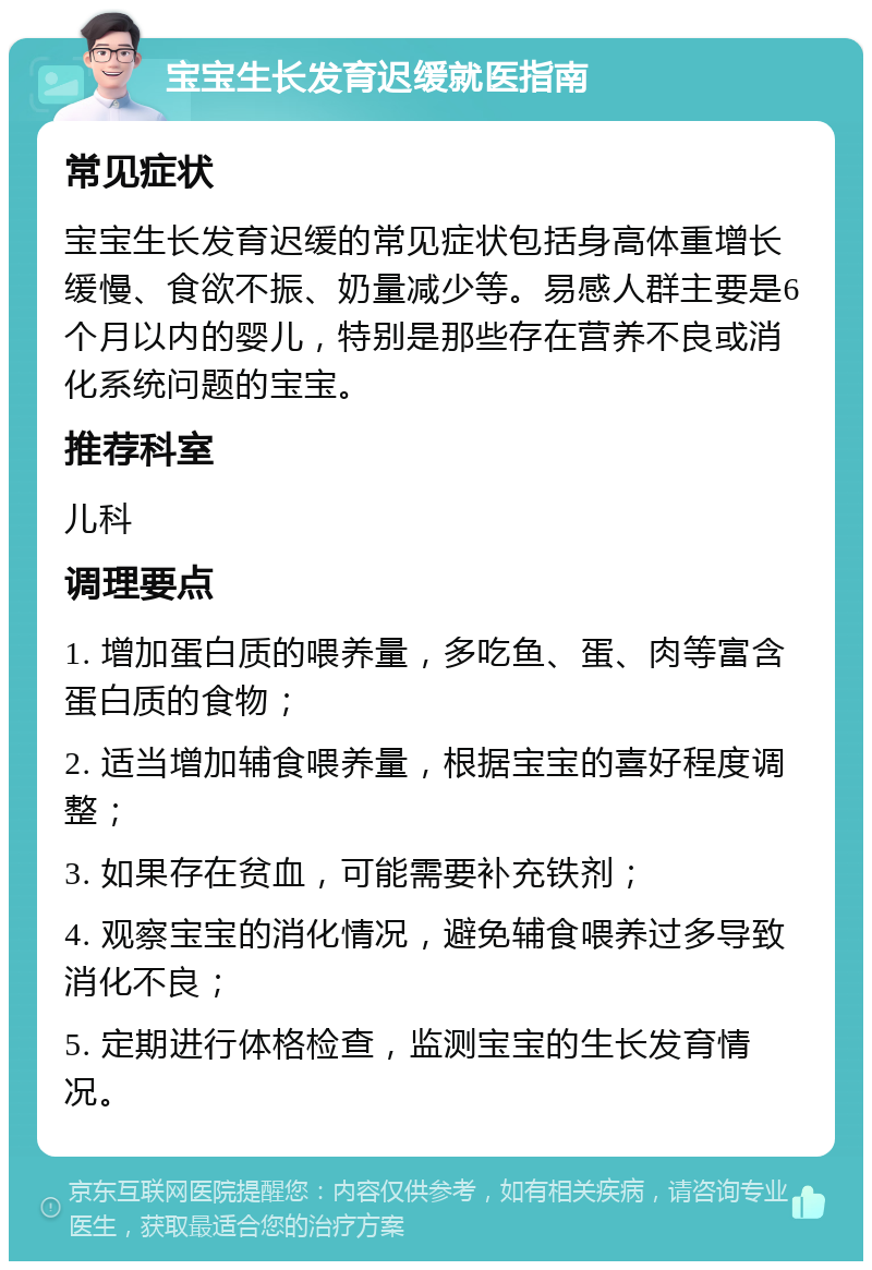 宝宝生长发育迟缓就医指南 常见症状 宝宝生长发育迟缓的常见症状包括身高体重增长缓慢、食欲不振、奶量减少等。易感人群主要是6个月以内的婴儿，特别是那些存在营养不良或消化系统问题的宝宝。 推荐科室 儿科 调理要点 1. 增加蛋白质的喂养量，多吃鱼、蛋、肉等富含蛋白质的食物； 2. 适当增加辅食喂养量，根据宝宝的喜好程度调整； 3. 如果存在贫血，可能需要补充铁剂； 4. 观察宝宝的消化情况，避免辅食喂养过多导致消化不良； 5. 定期进行体格检查，监测宝宝的生长发育情况。