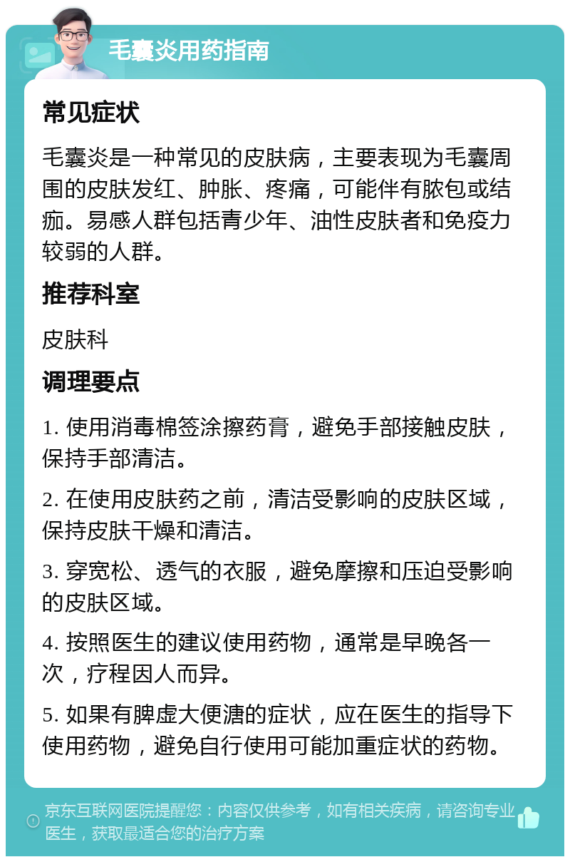 毛囊炎用药指南 常见症状 毛囊炎是一种常见的皮肤病，主要表现为毛囊周围的皮肤发红、肿胀、疼痛，可能伴有脓包或结痂。易感人群包括青少年、油性皮肤者和免疫力较弱的人群。 推荐科室 皮肤科 调理要点 1. 使用消毒棉签涂擦药膏，避免手部接触皮肤，保持手部清洁。 2. 在使用皮肤药之前，清洁受影响的皮肤区域，保持皮肤干燥和清洁。 3. 穿宽松、透气的衣服，避免摩擦和压迫受影响的皮肤区域。 4. 按照医生的建议使用药物，通常是早晚各一次，疗程因人而异。 5. 如果有脾虚大便溏的症状，应在医生的指导下使用药物，避免自行使用可能加重症状的药物。