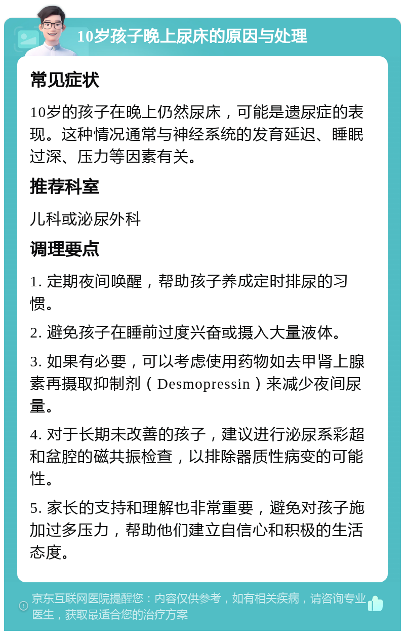 10岁孩子晚上尿床的原因与处理 常见症状 10岁的孩子在晚上仍然尿床，可能是遗尿症的表现。这种情况通常与神经系统的发育延迟、睡眠过深、压力等因素有关。 推荐科室 儿科或泌尿外科 调理要点 1. 定期夜间唤醒，帮助孩子养成定时排尿的习惯。 2. 避免孩子在睡前过度兴奋或摄入大量液体。 3. 如果有必要，可以考虑使用药物如去甲肾上腺素再摄取抑制剂（Desmopressin）来减少夜间尿量。 4. 对于长期未改善的孩子，建议进行泌尿系彩超和盆腔的磁共振检查，以排除器质性病变的可能性。 5. 家长的支持和理解也非常重要，避免对孩子施加过多压力，帮助他们建立自信心和积极的生活态度。