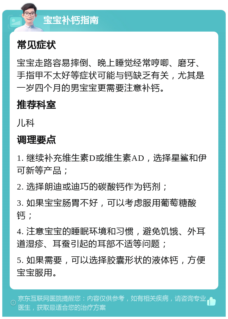 宝宝补钙指南 常见症状 宝宝走路容易摔倒、晚上睡觉经常哼唧、磨牙、手指甲不太好等症状可能与钙缺乏有关，尤其是一岁四个月的男宝宝更需要注意补钙。 推荐科室 儿科 调理要点 1. 继续补充维生素D或维生素AD，选择星鲨和伊可新等产品； 2. 选择朗迪或迪巧的碳酸钙作为钙剂； 3. 如果宝宝肠胃不好，可以考虑服用葡萄糖酸钙； 4. 注意宝宝的睡眠环境和习惯，避免饥饿、外耳道湿疹、耳蚕引起的耳部不适等问题； 5. 如果需要，可以选择胶囊形状的液体钙，方便宝宝服用。