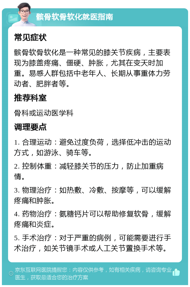 髌骨软骨软化就医指南 常见症状 髌骨软骨软化是一种常见的膝关节疾病，主要表现为膝盖疼痛、僵硬、肿胀，尤其在变天时加重。易感人群包括中老年人、长期从事重体力劳动者、肥胖者等。 推荐科室 骨科或运动医学科 调理要点 1. 合理运动：避免过度负荷，选择低冲击的运动方式，如游泳、骑车等。 2. 控制体重：减轻膝关节的压力，防止加重病情。 3. 物理治疗：如热敷、冷敷、按摩等，可以缓解疼痛和肿胀。 4. 药物治疗：氨糖钙片可以帮助修复软骨，缓解疼痛和炎症。 5. 手术治疗：对于严重的病例，可能需要进行手术治疗，如关节镜手术或人工关节置换手术等。