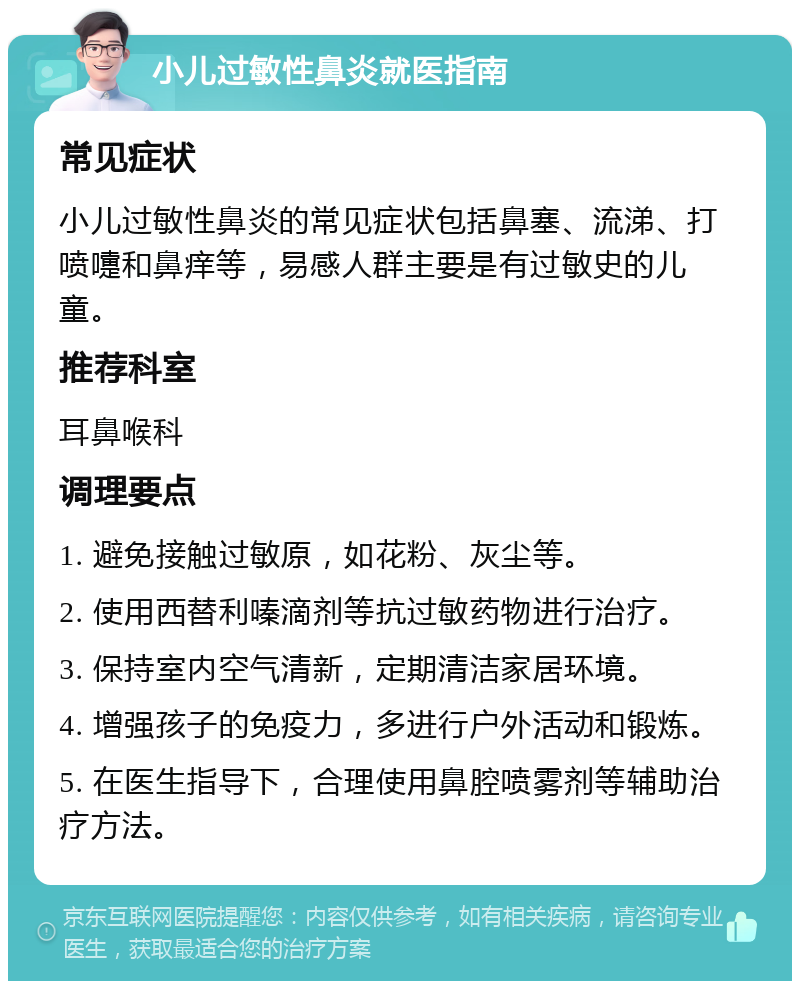 小儿过敏性鼻炎就医指南 常见症状 小儿过敏性鼻炎的常见症状包括鼻塞、流涕、打喷嚏和鼻痒等，易感人群主要是有过敏史的儿童。 推荐科室 耳鼻喉科 调理要点 1. 避免接触过敏原，如花粉、灰尘等。 2. 使用西替利嗪滴剂等抗过敏药物进行治疗。 3. 保持室内空气清新，定期清洁家居环境。 4. 增强孩子的免疫力，多进行户外活动和锻炼。 5. 在医生指导下，合理使用鼻腔喷雾剂等辅助治疗方法。