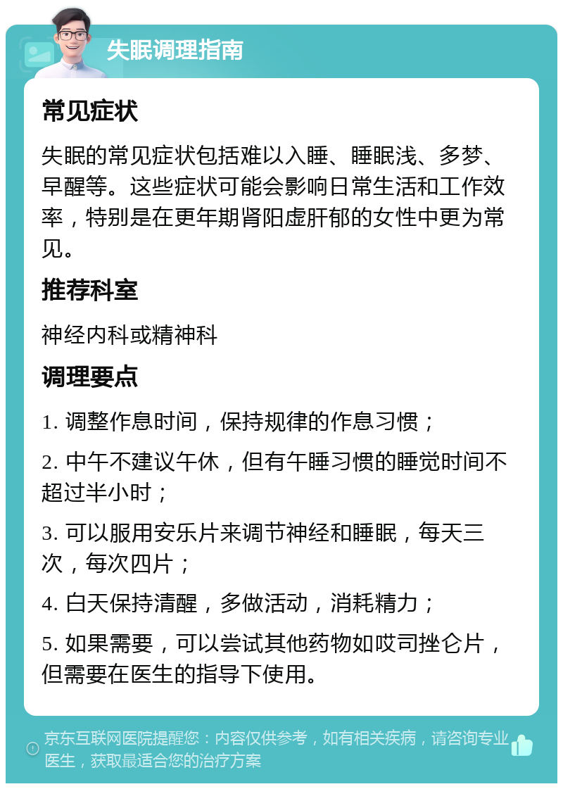 失眠调理指南 常见症状 失眠的常见症状包括难以入睡、睡眠浅、多梦、早醒等。这些症状可能会影响日常生活和工作效率，特别是在更年期肾阳虚肝郁的女性中更为常见。 推荐科室 神经内科或精神科 调理要点 1. 调整作息时间，保持规律的作息习惯； 2. 中午不建议午休，但有午睡习惯的睡觉时间不超过半小时； 3. 可以服用安乐片来调节神经和睡眠，每天三次，每次四片； 4. 白天保持清醒，多做活动，消耗精力； 5. 如果需要，可以尝试其他药物如哎司挫仑片，但需要在医生的指导下使用。