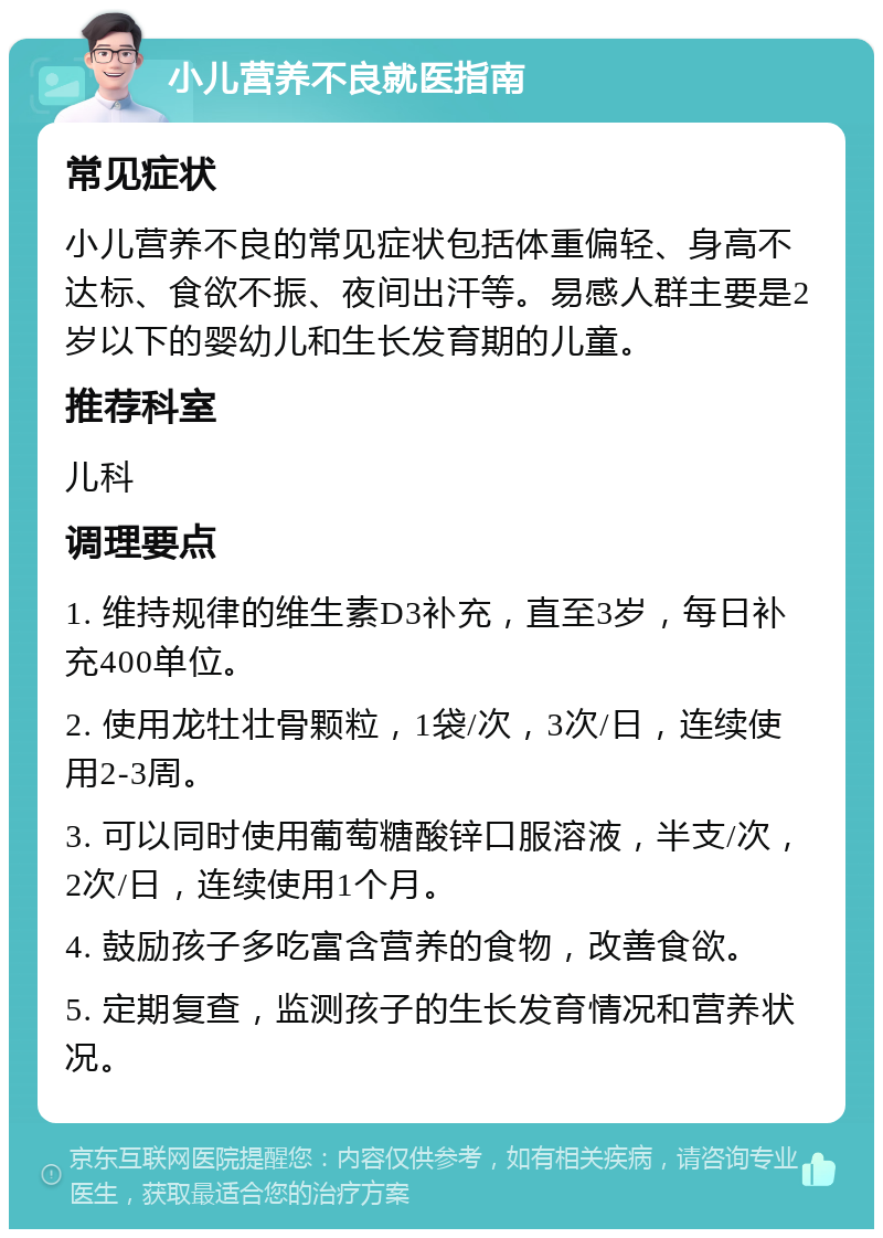 小儿营养不良就医指南 常见症状 小儿营养不良的常见症状包括体重偏轻、身高不达标、食欲不振、夜间出汗等。易感人群主要是2岁以下的婴幼儿和生长发育期的儿童。 推荐科室 儿科 调理要点 1. 维持规律的维生素D3补充，直至3岁，每日补充400单位。 2. 使用龙牡壮骨颗粒，1袋/次，3次/日，连续使用2-3周。 3. 可以同时使用葡萄糖酸锌口服溶液，半支/次，2次/日，连续使用1个月。 4. 鼓励孩子多吃富含营养的食物，改善食欲。 5. 定期复查，监测孩子的生长发育情况和营养状况。