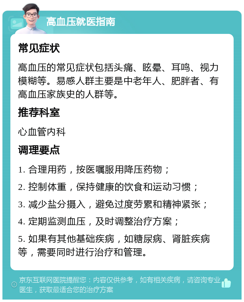 高血压就医指南 常见症状 高血压的常见症状包括头痛、眩晕、耳鸣、视力模糊等。易感人群主要是中老年人、肥胖者、有高血压家族史的人群等。 推荐科室 心血管内科 调理要点 1. 合理用药，按医嘱服用降压药物； 2. 控制体重，保持健康的饮食和运动习惯； 3. 减少盐分摄入，避免过度劳累和精神紧张； 4. 定期监测血压，及时调整治疗方案； 5. 如果有其他基础疾病，如糖尿病、肾脏疾病等，需要同时进行治疗和管理。